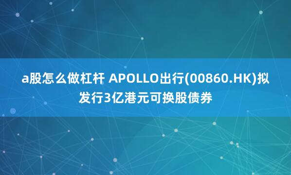 a股怎么做杠杆 APOLLO出行(00860.HK)拟发行3亿港元可换股债券