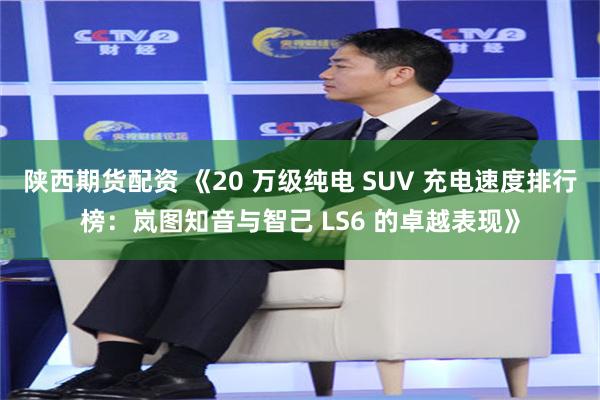 陕西期货配资 《20 万级纯电 SUV 充电速度排行榜：岚图知音与智己 LS6 的卓越表现》