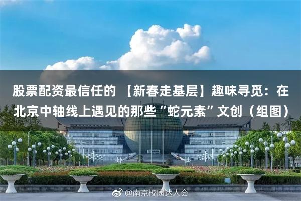 股票配资最信任的 【新春走基层】趣味寻觅：在北京中轴线上遇见的那些“蛇元素”文创（组图）