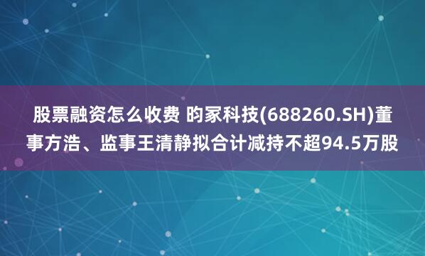股票融资怎么收费 昀冢科技(688260.SH)董事方浩、监事王清静拟合计减持不超94.5万股