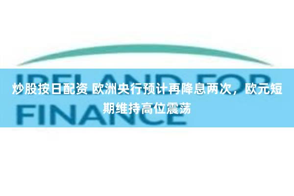 炒股按日配资 欧洲央行预计再降息两次，欧元短期维持高位震荡
