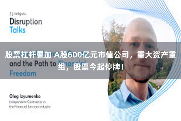 股票杠杆叠加 A股600亿元市值公司，重大资产重组，股票今起停牌！