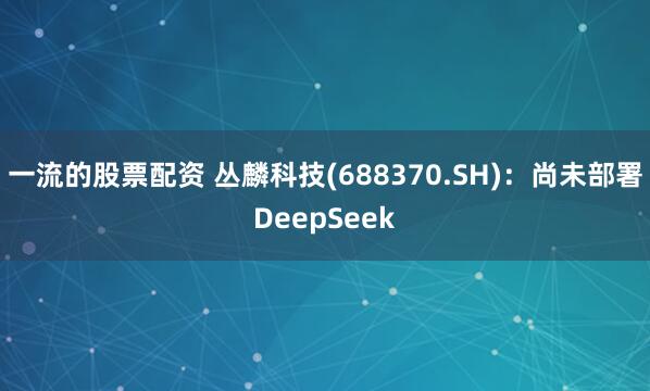 一流的股票配资 丛麟科技(688370.SH)：尚未部署DeepSeek