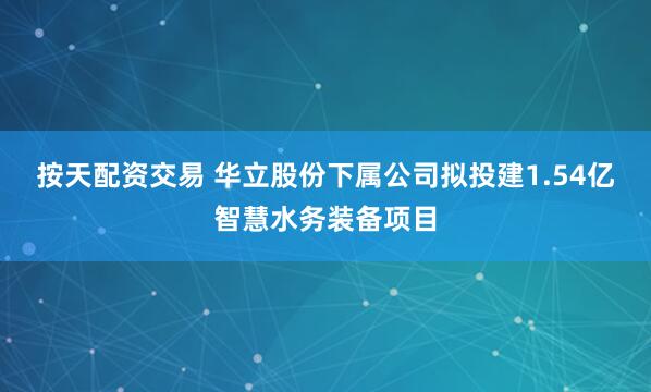按天配资交易 华立股份下属公司拟投建1.54亿智慧水务装备项目