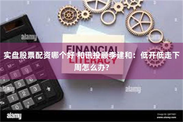 实盘股票配资哪个好 和讯投顾李建和：低开低走下周怎么办?
