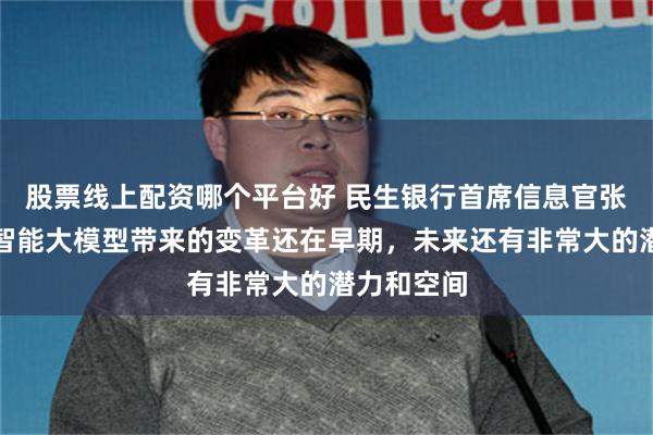 股票线上配资哪个平台好 民生银行首席信息官张斌：人工智能大模型带来的变革还在早期，未来还有非常大的潜力和空间