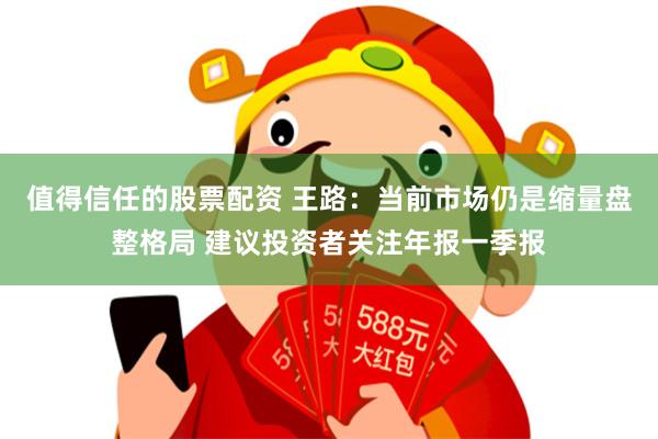 值得信任的股票配资 王路：当前市场仍是缩量盘整格局 建议投资者关注年报一季报