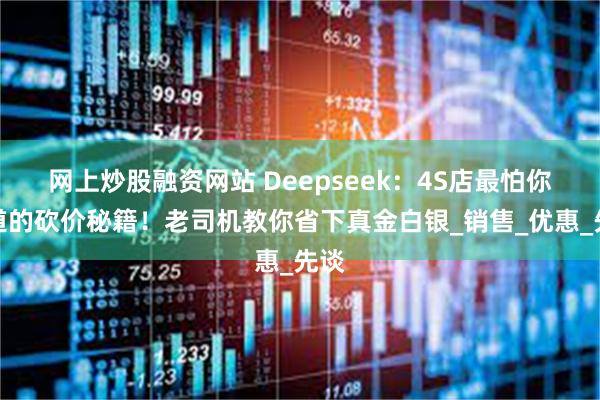 网上炒股融资网站 Deepseek：4S店最怕你知道的砍价秘籍！老司机教你省下真金白银_销售_优惠_先谈