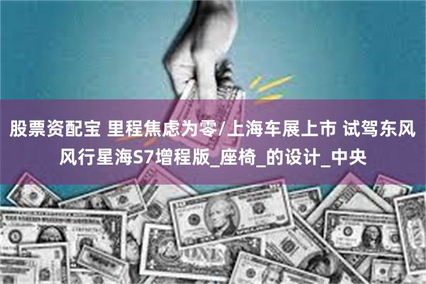 股票资配宝 里程焦虑为零/上海车展上市 试驾东风风行星海S7增程版_座椅_的设计_中央