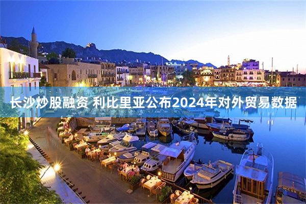 长沙炒股融资 利比里亚公布2024年对外贸易数据