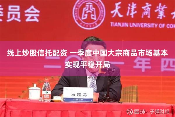 线上炒股信托配资 一季度中国大宗商品市场基本实现平稳开局