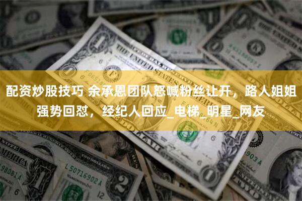 配资炒股技巧 余承恩团队怒喊粉丝让开，路人姐姐强势回怼，经纪人回应_电梯_明星_网友