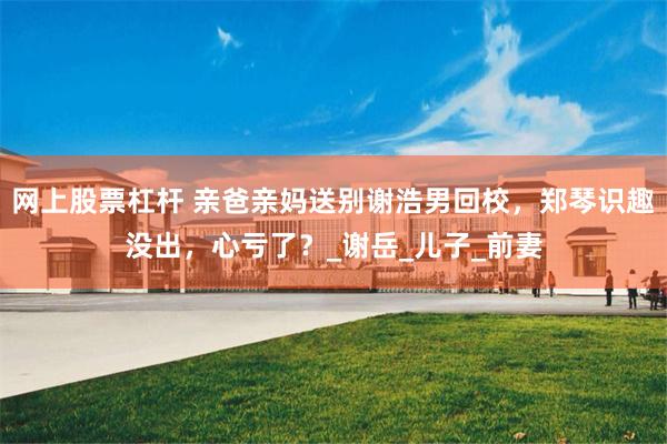 网上股票杠杆 亲爸亲妈送别谢浩男回校，郑琴识趣没出，心亏了？_谢岳_儿子_前妻
