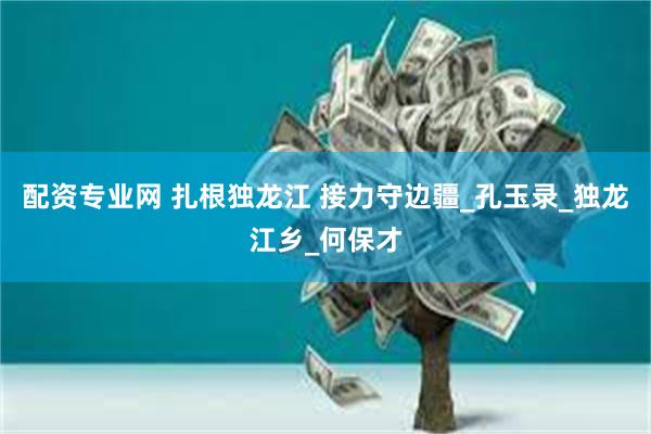 配资专业网 扎根独龙江 接力守边疆_孔玉录_独龙江乡_何保才