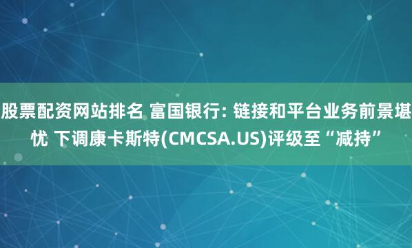 股票配资网站排名 富国银行: 链接和平台业务前景堪忧 下调康卡斯特(CMCSA.US)评级至“减持”
