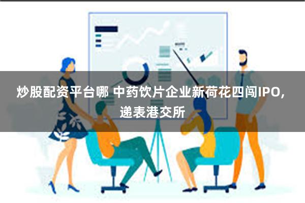 炒股配资平台哪 中药饮片企业新荷花四闯IPO, 递表港交所