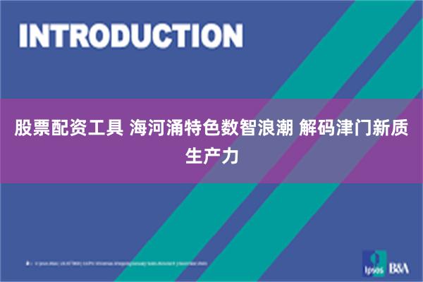 股票配资工具 海河涌特色数智浪潮 解码津门新质生产力