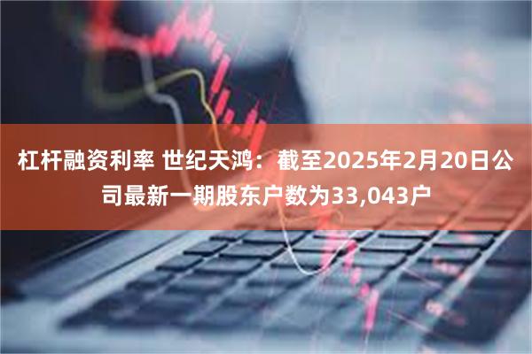 杠杆融资利率 世纪天鸿：截至2025年2月20日公司最新一期股东户数为33,043户