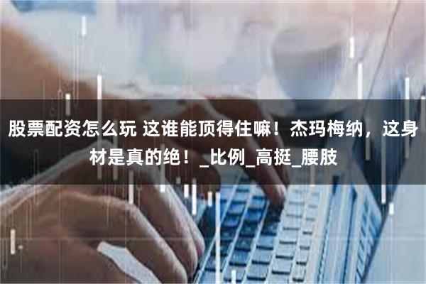 股票配资怎么玩 这谁能顶得住嘛！杰玛梅纳，这身材是真的绝！_比例_高挺_腰肢