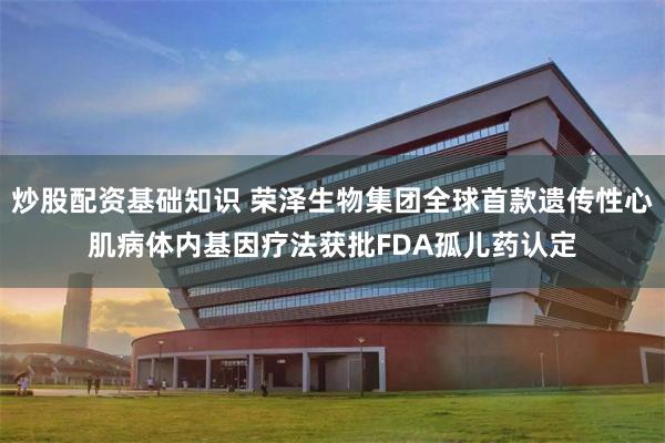 炒股配资基础知识 荣泽生物集团全球首款遗传性心肌病体内基因疗法获批FDA孤儿药认定