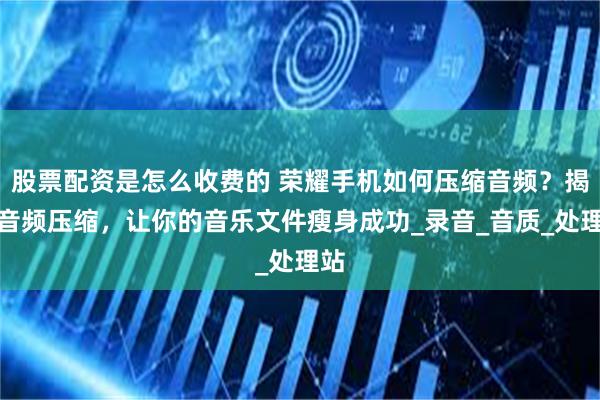 股票配资是怎么收费的 荣耀手机如何压缩音频？揭秘音频压缩，让你的音乐文件瘦身成功_录音_音质_处理站