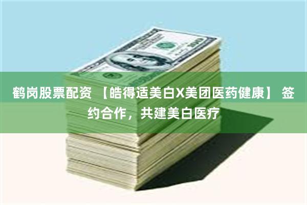 鹤岗股票配资 【皓得适美白X美团医药健康】 签约合作，共建美白医疗