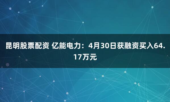 昆明股票配资 亿能电力：4月30日获融资买入64.17万元