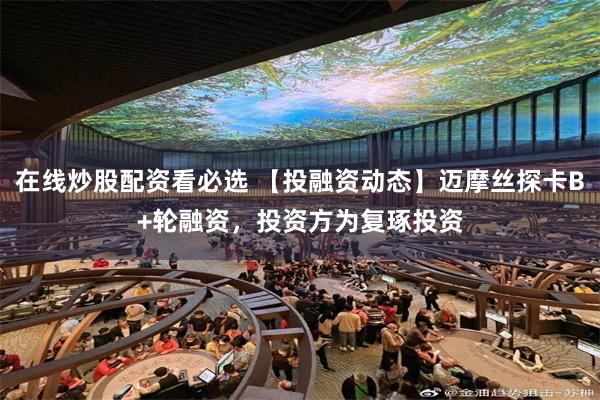 在线炒股配资看必选 【投融资动态】迈摩丝探卡B+轮融资，投资方为复琢投资