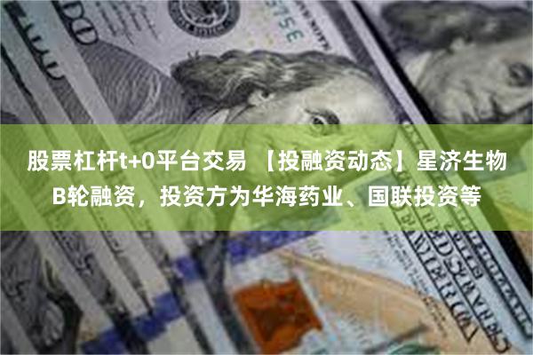 股票杠杆t+0平台交易 【投融资动态】星济生物B轮融资，投资方为华海药业、国联投资等