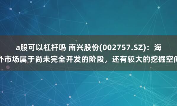 a股可以杠杆吗 南兴股份(002757.SZ)：海外市场属于尚未完全开发的阶段，还有较大的挖掘空间