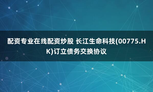 配资专业在线配资炒股 长江生命科技(00775.HK)订立债务交换协议