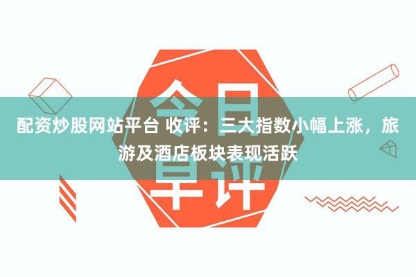 配资炒股网站平台 收评：三大指数小幅上涨，旅游及酒店板块表现活跃