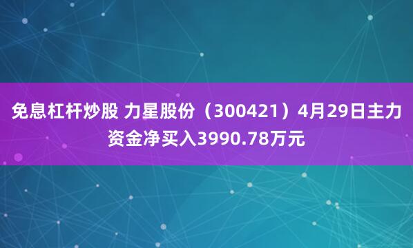 免息杠杆炒股 力星股份（300421）4月29日主力资金净买入3990.78万元