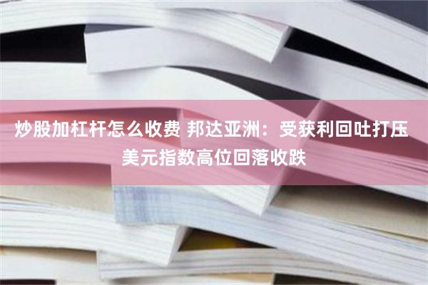 炒股加杠杆怎么收费 邦达亚洲：受获利回吐打压 美元指数高位回落收跌