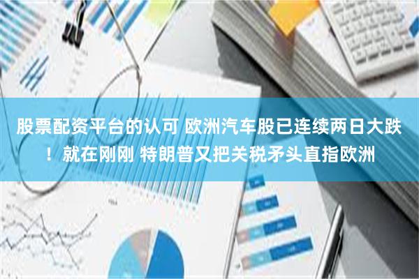 股票配资平台的认可 欧洲汽车股已连续两日大跌！就在刚刚 特朗普又把关税矛头直指欧洲