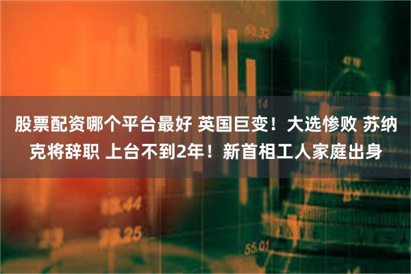 股票配资哪个平台最好 英国巨变！大选惨败 苏纳克将辞职 上台不到2年！新首相工人家庭出身