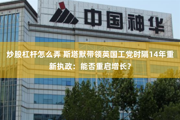 炒股杠杆怎么弄 斯塔默带领英国工党时隔14年重新执政：能否重启增长？
