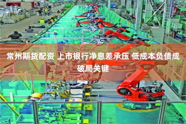 常州期货配资 上市银行净息差承压 低成本负债成破局关键