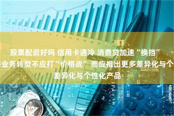 股票配资好吗 信用卡遇冷 消费贷加速“换挡” 银行零售业务转型不应打“价格战” 而应推出更多差异化与个性化产品
