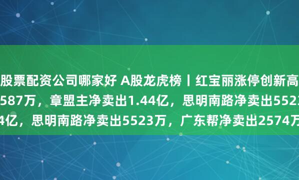 股票配资公司哪家好 A股龙虎榜丨红宝丽涨停创新高，游资消闲派净买入4587万，章盟主净卖出1.44亿，思明南路净卖出5523万，广东帮净卖出2574万