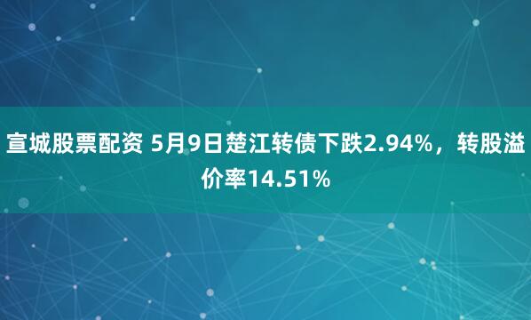 宣城股票配资 5月9日楚江转债下跌2.94%，转股溢价率14.51%