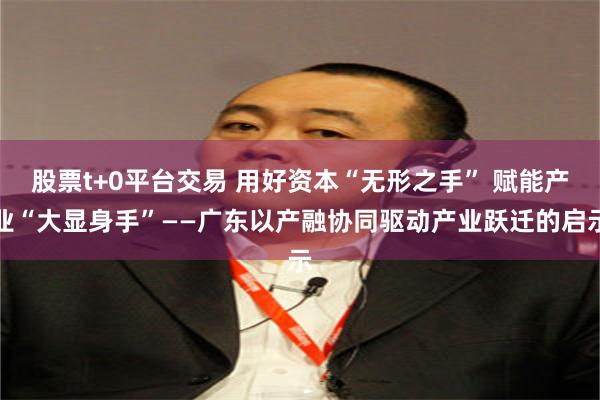 股票t+0平台交易 用好资本“无形之手” 赋能产业“大显身手”——广东以产融协同驱动产业跃迁的启示