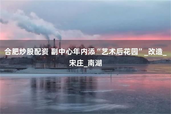 合肥炒股配资 副中心年内添“艺术后花园”_改造_宋庄_南湖