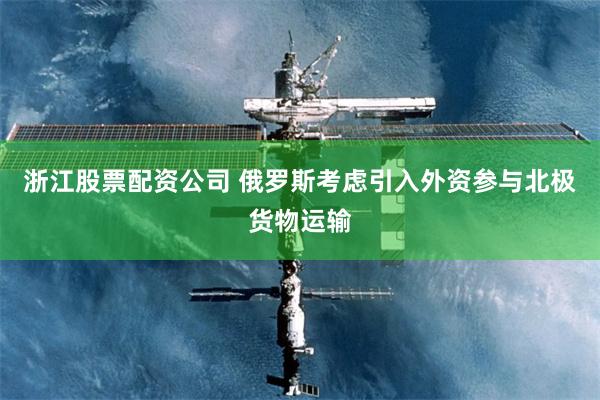 浙江股票配资公司 俄罗斯考虑引入外资参与北极货物运输