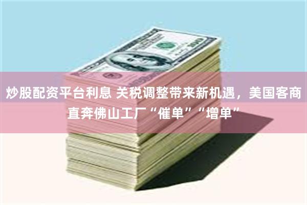 炒股配资平台利息 关税调整带来新机遇，美国客商直奔佛山工厂“催单”“增单”