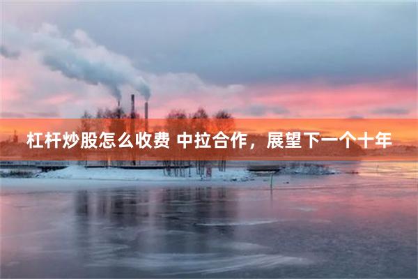 杠杆炒股怎么收费 中拉合作，展望下一个十年