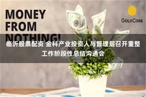 临沂股票配资 金科产业投资人与管理层召开重整工作阶段性总结沟通会