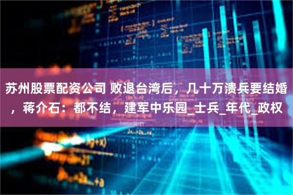 苏州股票配资公司 败退台湾后，几十万溃兵要结婚，蒋介石：都不结，建军中乐园_士兵_年代_政权