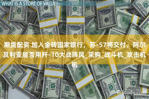 期货配资 加入金砖国家银行，苏-57将交付，阿尔及利亚能否用歼-10大战阵风_采购_战斗机_攻击机