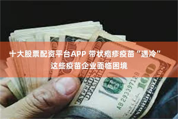 十大股票配资平台APP 带状疱疹疫苗“遇冷”   这些疫苗企业面临困境